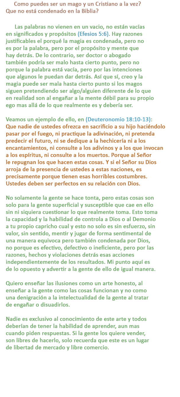 P: Como puedes ser un mago y un Cristiano a la vez? Que no está condenado en la Biblia?

R: Las palabras no vienen en un vacio, no están vacías en significados y propósitos (Efesios 5:6). Hay razones justificables el porqué la magia es condenada, pero no es por la palabra, pero por el propósito y mente que hay detrás. De lo contrario, ser doctor o abogado también podría ser malo hasta cierto punto, pero no porque la palabra está vacía, pero por las intenciones que algunos le puedan dar detrás. Así que sí, creo y la magia puede ser mala hasta cierto punto si los magos siguen pretendiendo ser algo/alguien diferente de lo que en realidad son al engañar a la mente débil para su propio ego mas allá de lo que realmente es y debería ser.

Veamos un ejemplo de ello, en (Deuteronomio 18:10-13):  Que nadie de ustedes ofrezca en sacrificio a su hijo haciéndolo pasar por el fuego, ni practique la adivinación, ni pretenda predecir el futuro, ni se dedique a la hechicería ni a los encantamientos, ni consulte a los adivinos y a los que invocan a los espíritus, ni consulte a los muertos. Porque al Señor le repugnan los que hacen estas cosas. Y si el Señor su Dios arroja de la presencia de ustedes a estas naciones, es precisamente porque tienen esas horribles costumbres. Ustedes deben ser perfectos en su relación con Dios.

No solamente la gente se hace tonta, pero estas cosas son solo para la gente superficial y susceptible que cae en ello sin ni siquiera cuestionar lo que realmente toma. Esto toma la capacidad y la habilidad de controla a Dios o al Demonio a tu propio capricho cual y esto no solo es sin esfuerzo, sin valor, sin sentido, mentir y jugar de forma sentimental de una manera equivoca pero también condenada por Dios, no porque es efectivo, defectivo o ineficiente, pero por las razones, hechos y violaciones detrás esas acciones independientemente de los resultados. Mi punto aquí es de lo opuesto y advertir a la gente de ello de igual manera.  

Quiero enseñar las ilusiones como un arte honesto, al enseñar a la gente como las cosas funcionan y no como una denigración a la intelectualidad de la gente al tratar de engañar o disuadirlos.

Nadie es exclusivo al conocimiento de este arte y todos deberían de tener la habilidad de aprender, aun mas cuando piden respuestas. Si la gente los quiere vender, son libres de hacerlo, solo recuerda que este es un lugar de libertad de mercado y libre comercio.